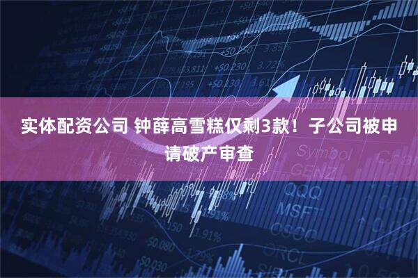 实体配资公司 钟薛高雪糕仅剩3款！子公司被申请破产审查