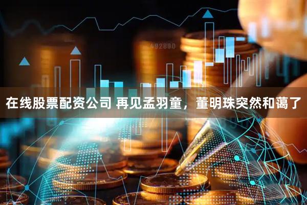在线股票配资公司 再见孟羽童，董明珠突然和蔼了