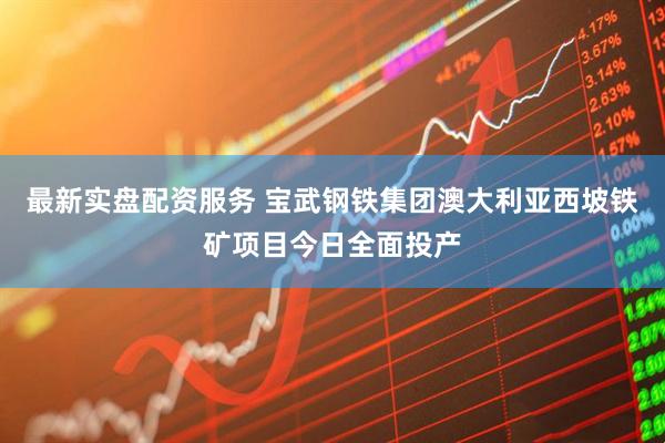 最新实盘配资服务 宝武钢铁集团澳大利亚西坡铁矿项目今日全面投产