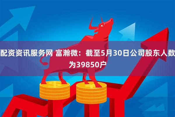 配资资讯服务网 富瀚微：截至5月30日公司股东人数为39850户