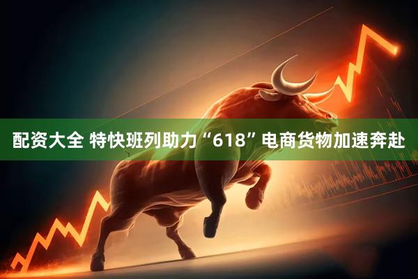 配资大全 特快班列助力“618”电商货物加速奔赴