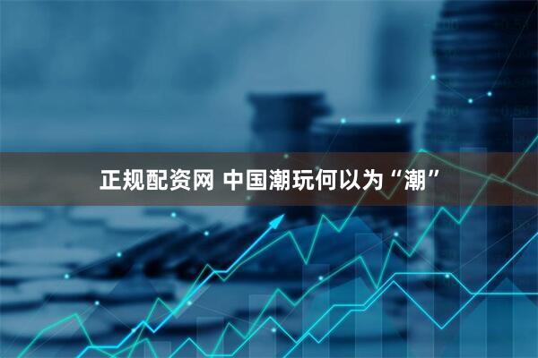 正规配资网 中国潮玩何以为“潮”