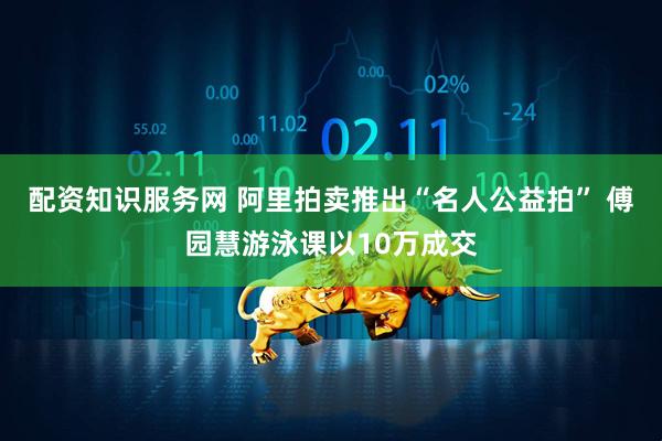 配资知识服务网 阿里拍卖推出“名人公益拍” 傅园慧游泳课以10万成交