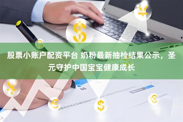股票小账户配资平台 奶粉最新抽检结果公示，圣元守护中国宝宝健康成长