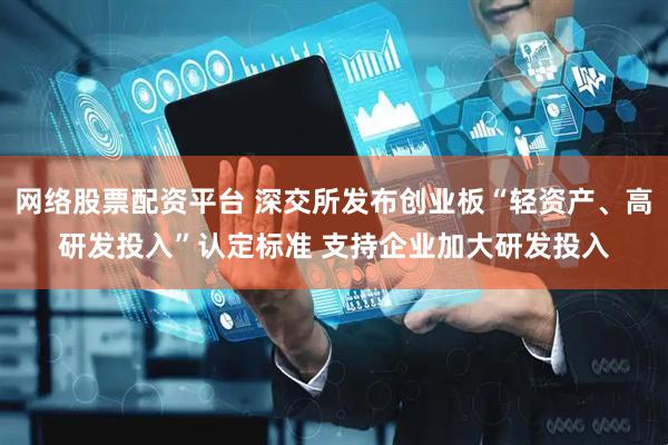 网络股票配资平台 深交所发布创业板“轻资产、高研发投入”认定标准 支持企业加大研发投入