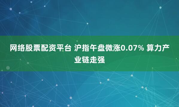 网络股票配资平台 沪指午盘微涨0.07% 算力产业链走强