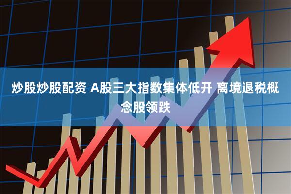 炒股炒股配资 A股三大指数集体低开 离境退税概念股领跌