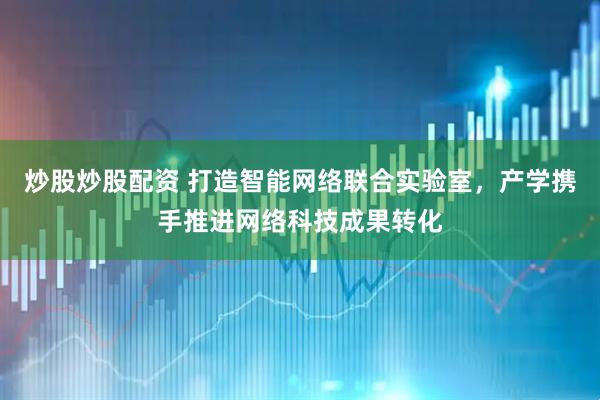 炒股炒股配资 打造智能网络联合实验室，产学携手推进网络科技成果转化