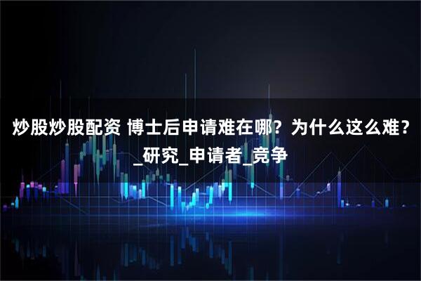 炒股炒股配资 博士后申请难在哪？为什么这么难？_研究_申请者_竞争