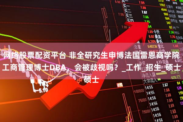 网络股票配资平台 非全研究生申博法国雷恩商学院工商管理博士DBA，会被歧视吗？_工作_招生_硕士