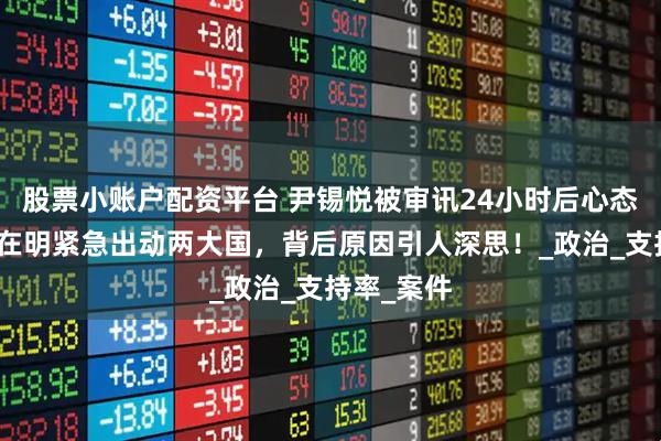 股票小账户配资平台 尹锡悦被审讯24小时后心态崩溃，李在明紧急出动两大国，背后原因引人深思！_政治_支持率_案件