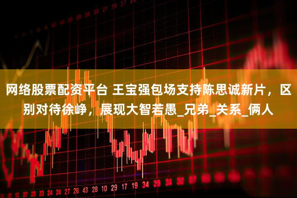 网络股票配资平台 王宝强包场支持陈思诚新片，区别对待徐峥，展现大智若愚_兄弟_关系_俩人