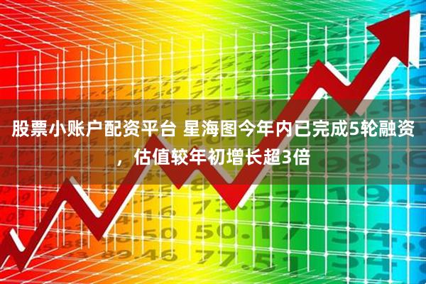 股票小账户配资平台 星海图今年内已完成5轮融资，估值较年初增长超3倍