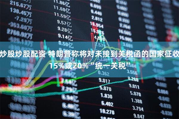 炒股炒股配资 特朗普称将对未接到关税函的国家征收15%或20%“统一关税”