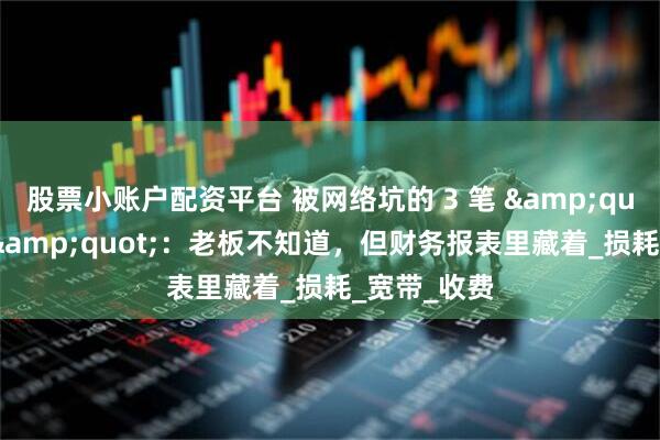 股票小账户配资平台 被网络坑的 3 笔 &quot;冤枉钱&quot;：老板不知道，但财务报表里藏着_损耗_宽带_收费