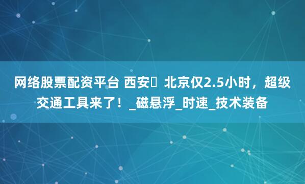 网络股票配资平台 西安⇌北京仅2.5小时，超级交通工具来了！_磁悬浮_时速_技术装备
