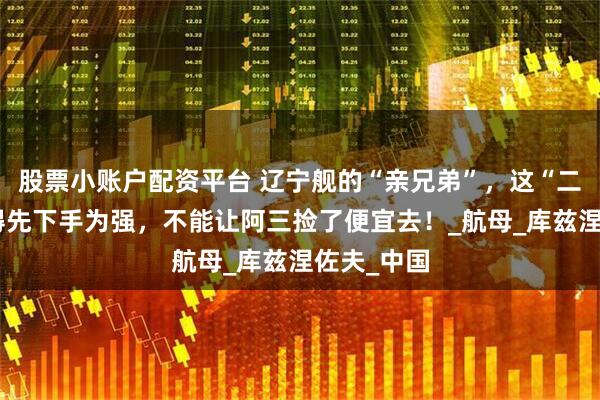 股票小账户配资平台 辽宁舰的“亲兄弟”，这“二手货”咱得先下手为强，不能让阿三捡了便宜去！_航母_库兹涅佐夫_中国