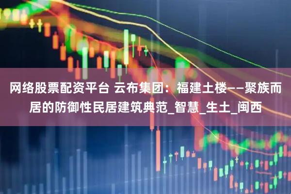 网络股票配资平台 云布集团：福建土楼——聚族而居的防御性民居建筑典范_智慧_生土_闽西