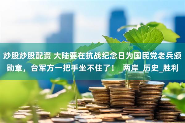 炒股炒股配资 大陆要在抗战纪念日为国民党老兵颁勋章，台军方一把手坐不住了！_两岸_历史_胜利