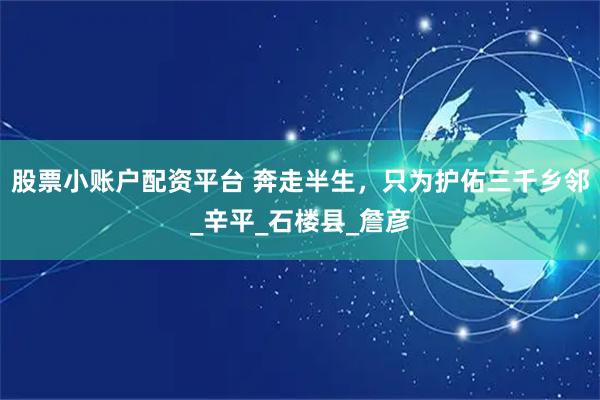 股票小账户配资平台 奔走半生，只为护佑三千乡邻_辛平_石楼县_詹彦