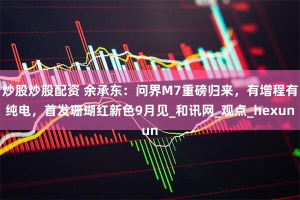 炒股炒股配资 余承东：问界M7重磅归来，有增程有纯电，首发珊瑚红新色9月见_和讯网_观点_hexun