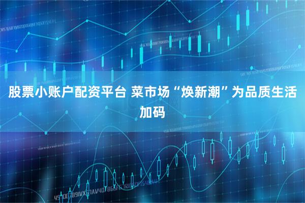 股票小账户配资平台 菜市场“焕新潮”为品质生活加码