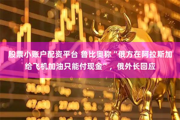 股票小账户配资平台 鲁比奥称“俄方在阿拉斯加给飞机加油只能付现金”，俄外长回应