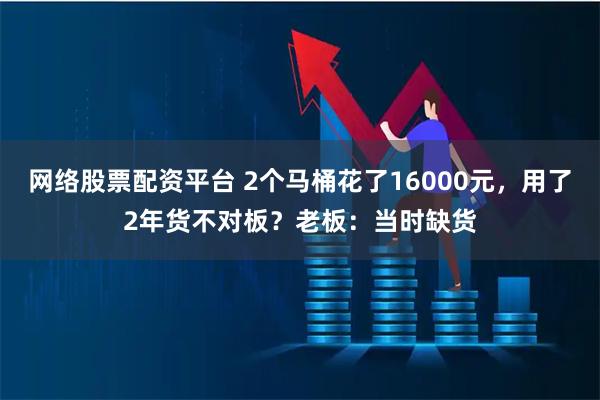 网络股票配资平台 2个马桶花了16000元，用了2年货不对板？老板：当时缺货
