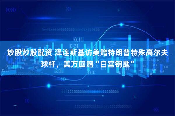 炒股炒股配资 泽连斯基访美赠特朗普特殊高尔夫球杆，美方回赠“白宫钥匙”
