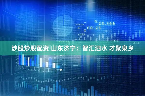 炒股炒股配资 山东济宁：智汇泗水 才聚泉乡