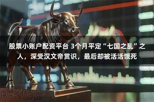 股票小账户配资平台 3个月平定“七国之乱”之人，深受汉文帝赏识，最后却被活活饿死