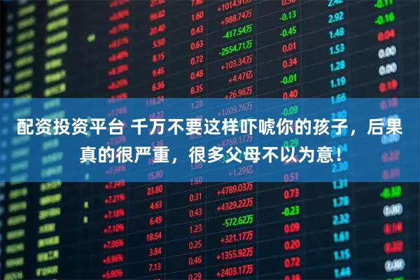 配资投资平台 千万不要这样吓唬你的孩子，后果真的很严重，很多父母不以为意！