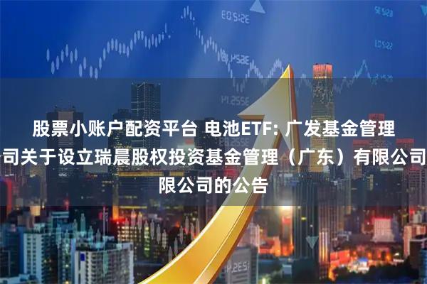 股票小账户配资平台 电池ETF: 广发基金管理有限公司关于设立瑞晨股权投资基金管理（广东）有限公司的公告