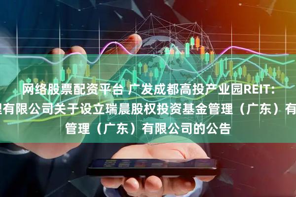 网络股票配资平台 广发成都高投产业园REIT: 广发基金管理有限公司关于设立瑞晨股权投资基金管理(广东)有限公司的公告