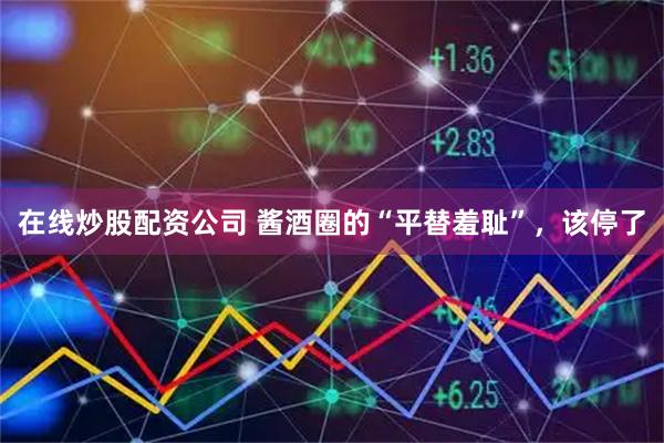 在线炒股配资公司 酱酒圈的“平替羞耻”，该停了