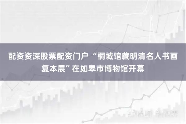 配资资深股票配资门户 “桐城馆藏明清名人书画复本展”在如皋市博物馆开幕