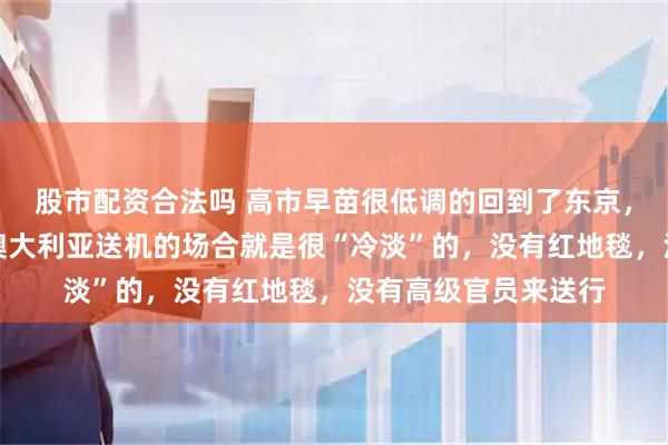 股市配资合法吗 高市早苗很低调的回到了东京，不低调也不行呀！澳大利亚送机的场合就是很“冷淡”的，没有红地毯，没有高级官员来送行