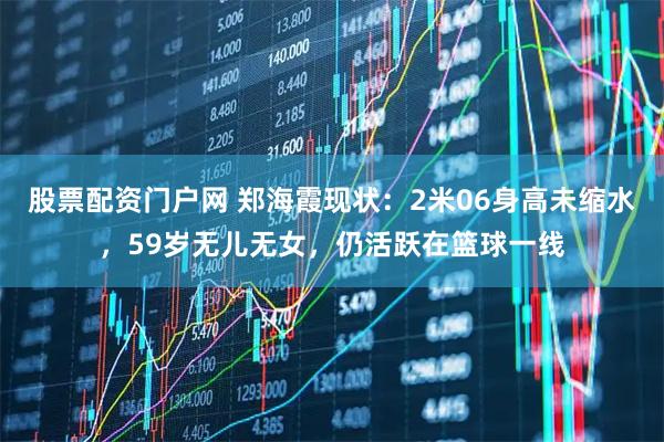 股票配资门户网 郑海霞现状：2米06身高未缩水，59岁无儿无女，仍活跃在篮球一线