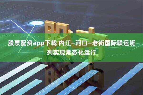 股票配资app下载 内江—河口—老街国际联运班列实现常态化运行